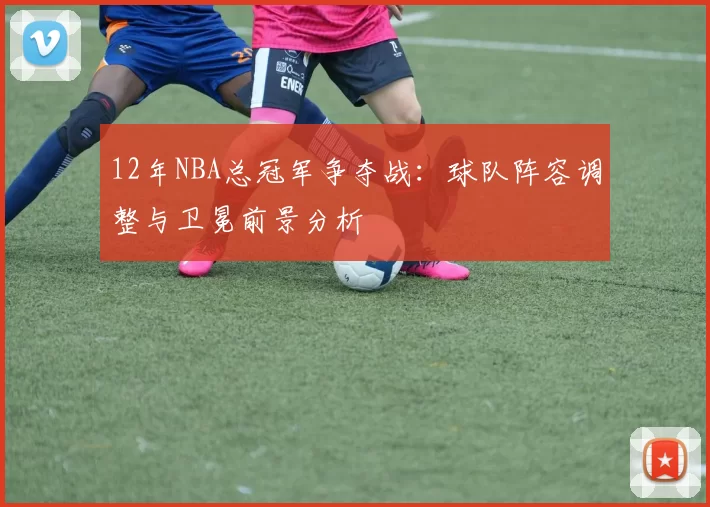12年NBA总冠军争夺战：球队阵容调整与卫冕前景分析