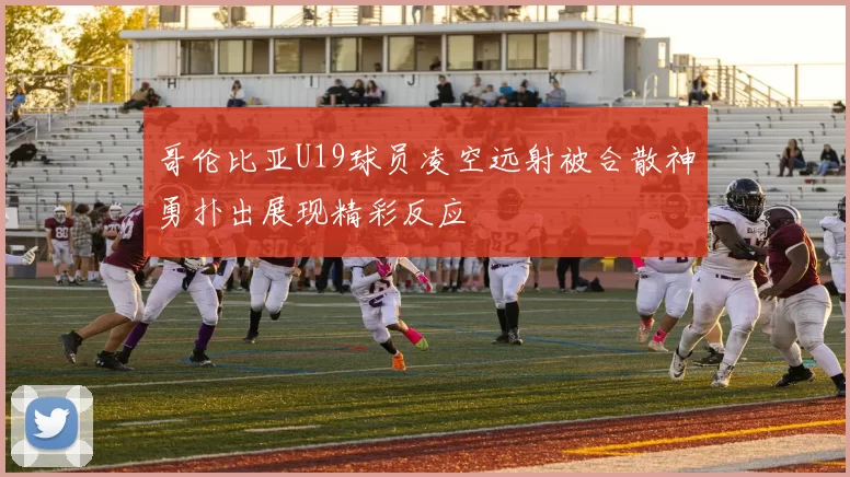 哥伦比亚U19球员凌空远射被合散神勇扑出展现精彩反应