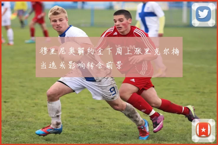 穆里尼奥解约金下周上涨里克尔梅当选或影响转会前景