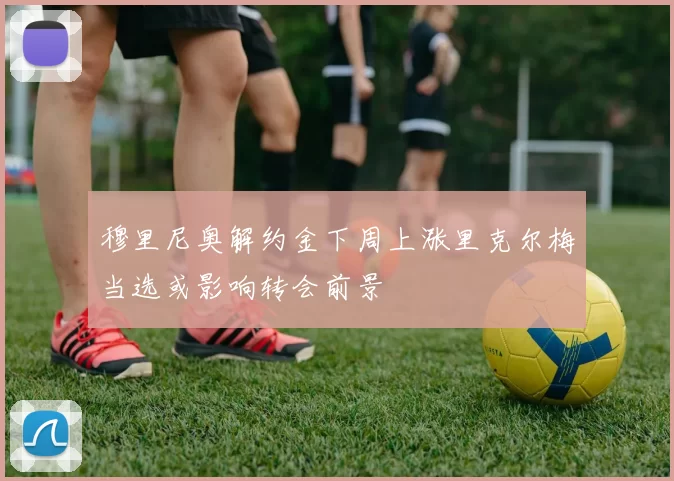 穆里尼奥解约金下周上涨里克尔梅当选或影响转会前景