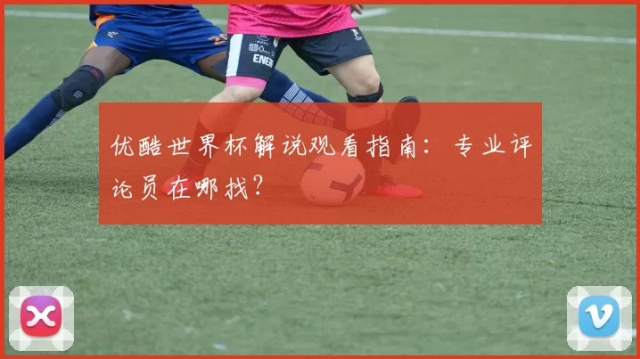 优酷世界杯解说观看指南:专业评论员在哪找?