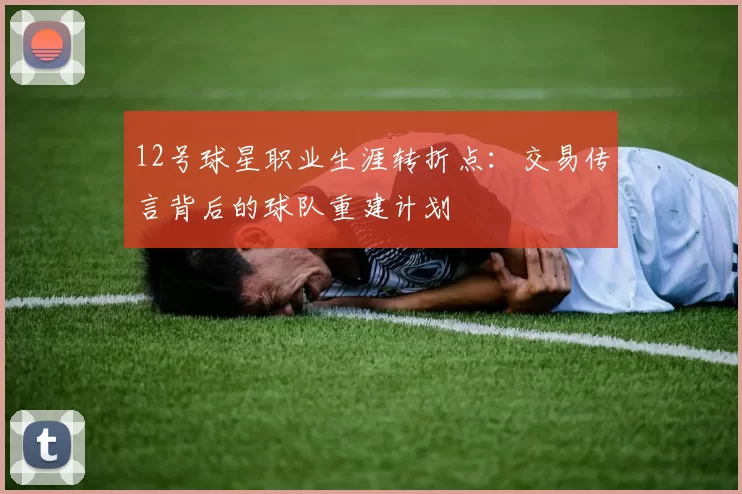 12号球星职业生涯转折点：交易传言背后的球队重建计划