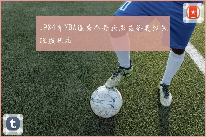 1984年NBA选秀乔丹获探花签奥拉朱旺成状元